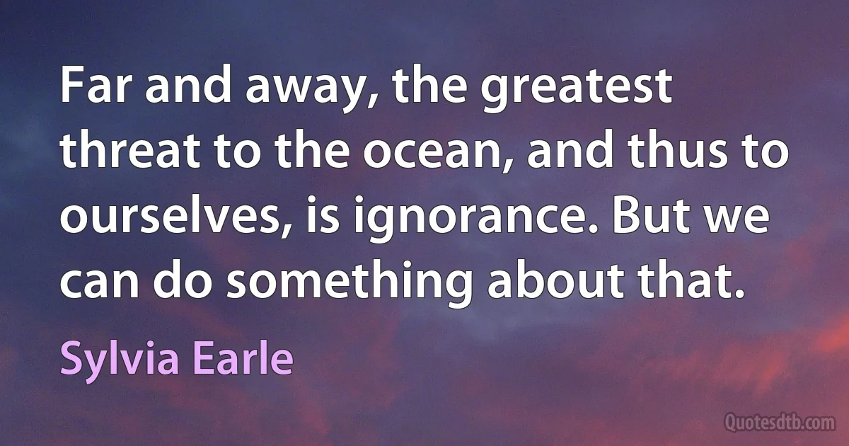 Far and away, the greatest threat to the ocean, and thus to ourselves, is ignorance. But we can do something about that. (Sylvia Earle)