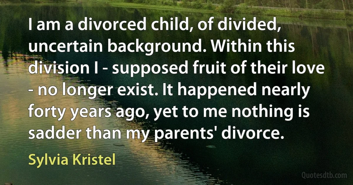 I am a divorced child, of divided, uncertain background. Within this division I - supposed fruit of their love - no longer exist. It happened nearly forty years ago, yet to me nothing is sadder than my parents' divorce. (Sylvia Kristel)