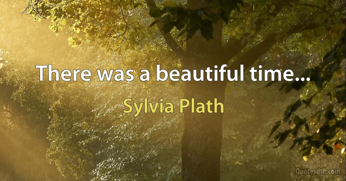 There was a beautiful time... (Sylvia Plath)