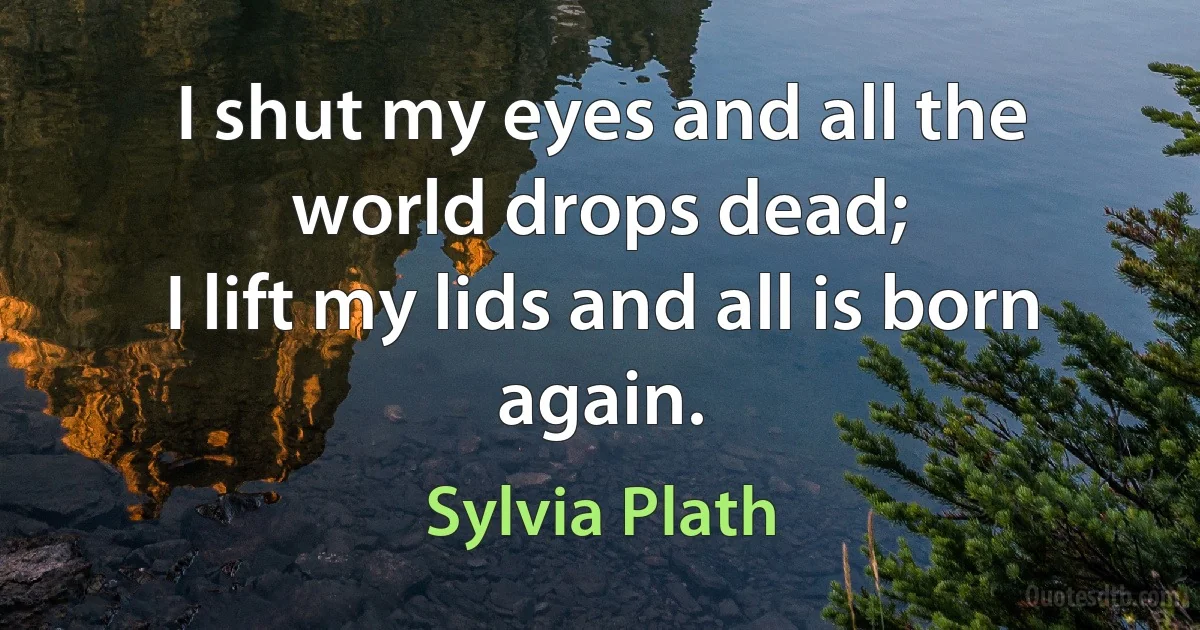 I shut my eyes and all the world drops dead;
I lift my lids and all is born again. (Sylvia Plath)