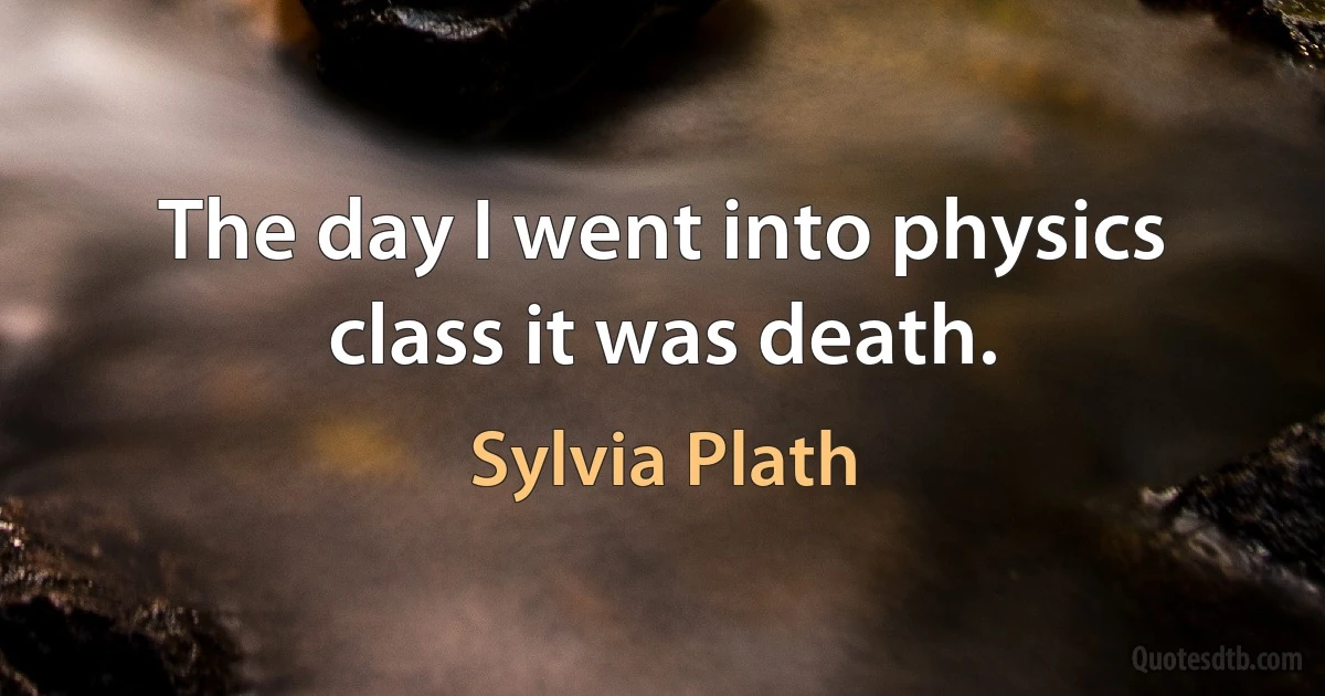 The day I went into physics class it was death. (Sylvia Plath)