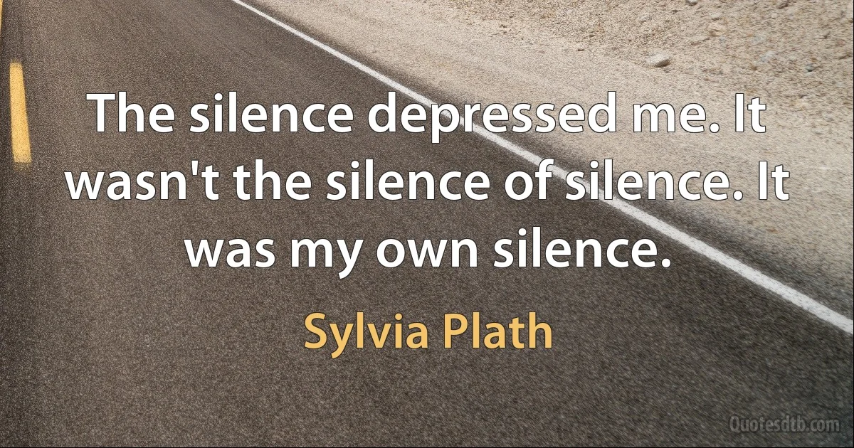 The silence depressed me. It wasn't the silence of silence. It was my own silence. (Sylvia Plath)