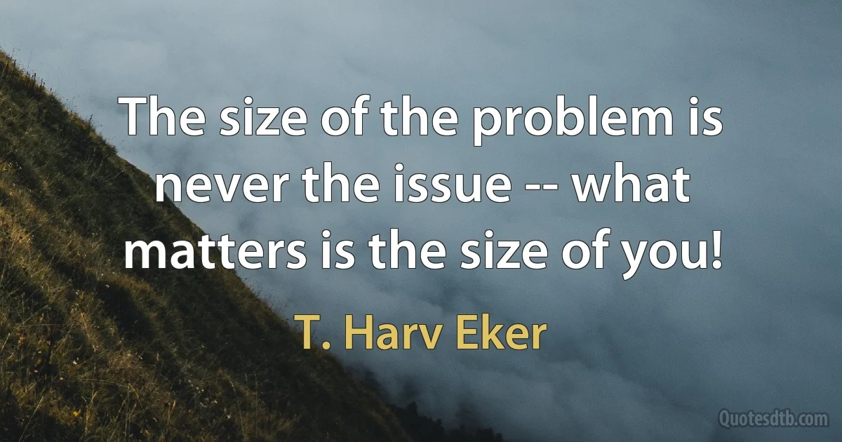 The size of the problem is never the issue -- what matters is the size of you! (T. Harv Eker)