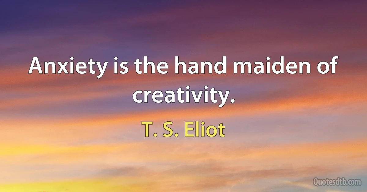 Anxiety is the hand maiden of creativity. (T. S. Eliot)