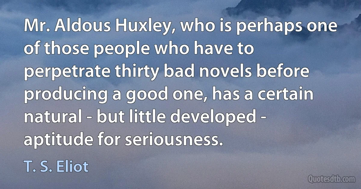 Mr. Aldous Huxley, who is perhaps one of those people who have to perpetrate thirty bad novels before producing a good one, has a certain natural - but little developed - aptitude for seriousness. (T. S. Eliot)