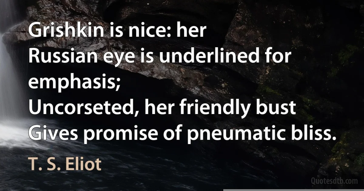 Grishkin is nice: her
Russian eye is underlined for emphasis;
Uncorseted, her friendly bust
Gives promise of pneumatic bliss. (T. S. Eliot)