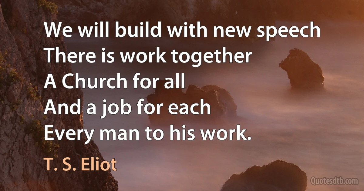 We will build with new speech
There is work together
A Church for all
And a job for each
Every man to his work. (T. S. Eliot)