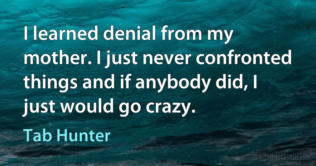 I learned denial from my mother. I just never confronted things and if anybody did, I just would go crazy. (Tab Hunter)