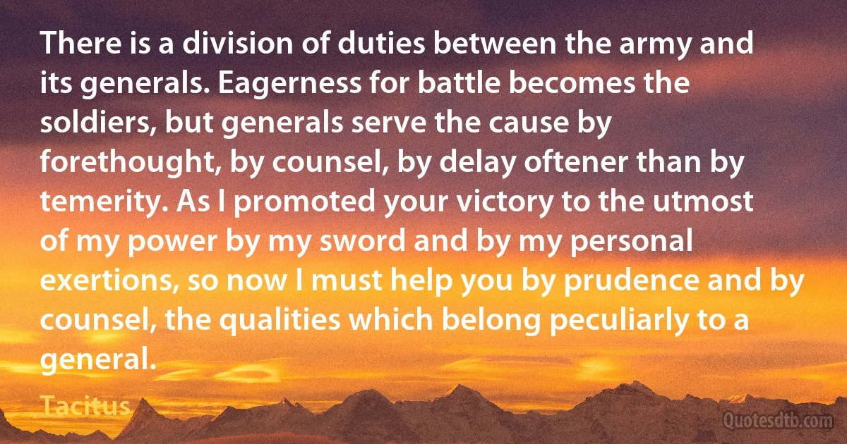 There is a division of duties between the army and its generals. Eagerness for battle becomes the soldiers, but generals serve the cause by forethought, by counsel, by delay oftener than by temerity. As I promoted your victory to the utmost of my power by my sword and by my personal exertions, so now I must help you by prudence and by counsel, the qualities which belong peculiarly to a general. (Tacitus)