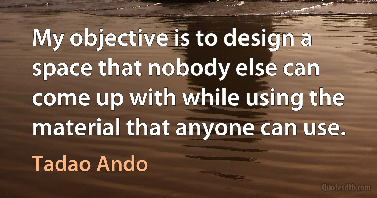 My objective is to design a space that nobody else can come up with while using the material that anyone can use. (Tadao Ando)