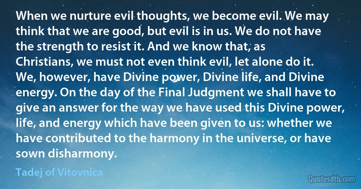 When we nurture evil thoughts, we become evil. We may think that we are good, but evil is in us. We do not have the strength to resist it. And we know that, as Christians, we must not even think evil, let alone do it. We, however, have Divine power, Divine life, and Divine energy. On the day of the Final Judgment we shall have to give an answer for the way we have used this Divine power, life, and energy which have been given to us: whether we have contributed to the harmony in the universe, or have sown disharmony. (Tadej of Vitovnica)