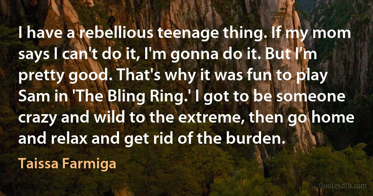 I have a rebellious teenage thing. If my mom says I can't do it, I'm gonna do it. But I'm pretty good. That's why it was fun to play Sam in 'The Bling Ring.' I got to be someone crazy and wild to the extreme, then go home and relax and get rid of the burden. (Taissa Farmiga)