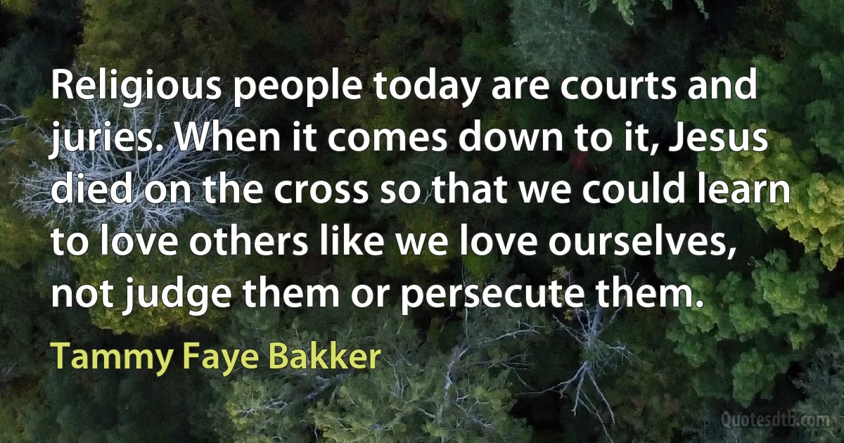 Religious people today are courts and juries. When it comes down to it, Jesus died on the cross so that we could learn to love others like we love ourselves, not judge them or persecute them. (Tammy Faye Bakker)