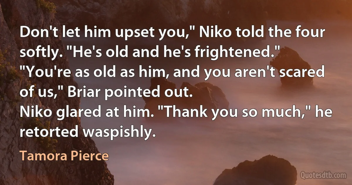 Don't let him upset you," Niko told the four softly. "He's old and he's frightened."
"You're as old as him, and you aren't scared of us," Briar pointed out.
Niko glared at him. "Thank you so much," he retorted waspishly. (Tamora Pierce)