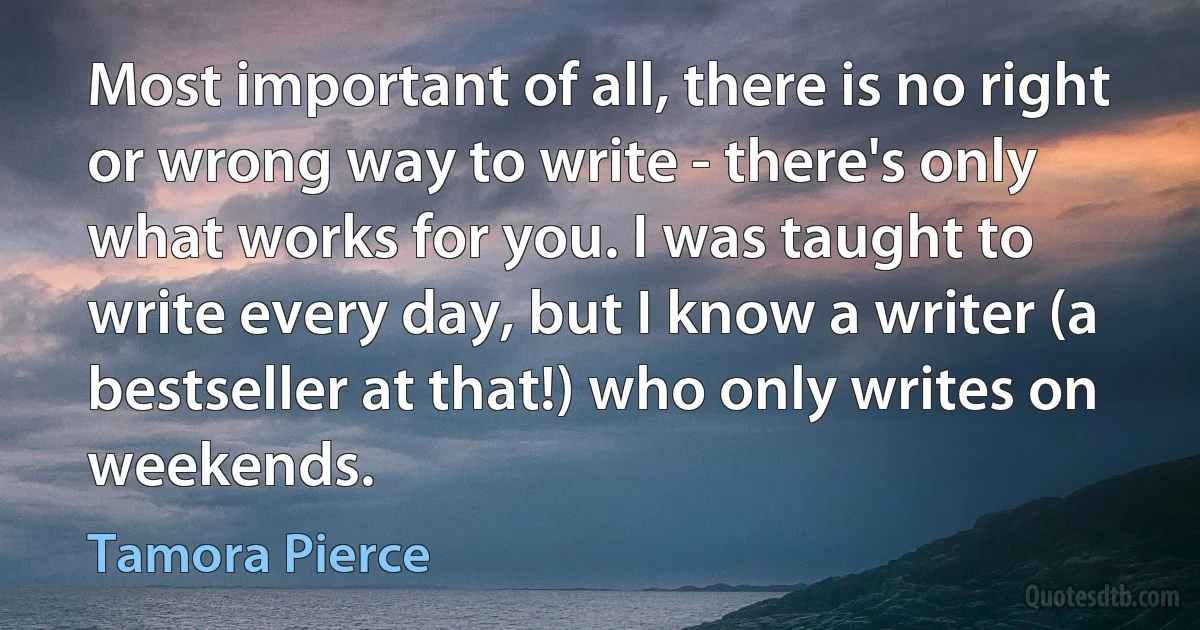 Most important of all, there is no right or wrong way to write - there's only what works for you. I was taught to write every day, but I know a writer (a bestseller at that!) who only writes on weekends. (Tamora Pierce)