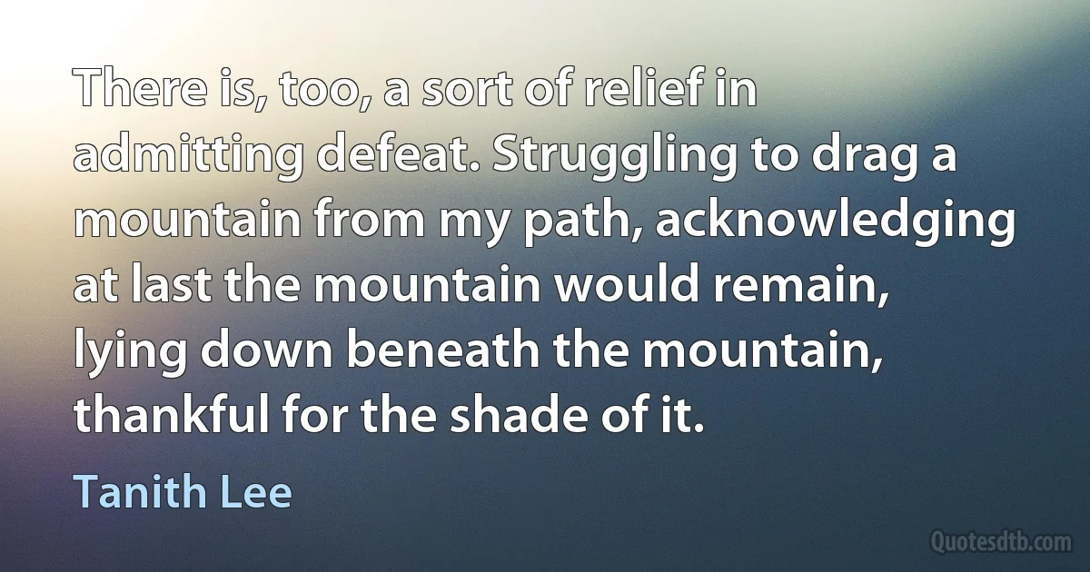 There is, too, a sort of relief in admitting defeat. Struggling to drag a mountain from my path, acknowledging at last the mountain would remain, lying down beneath the mountain, thankful for the shade of it. (Tanith Lee)