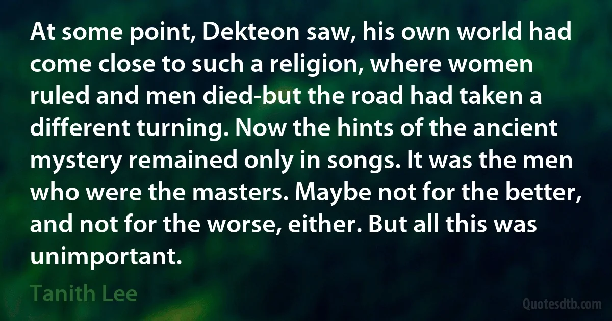 At some point, Dekteon saw, his own world had come close to such a religion, where women ruled and men died-but the road had taken a different turning. Now the hints of the ancient mystery remained only in songs. It was the men who were the masters. Maybe not for the better, and not for the worse, either. But all this was unimportant. (Tanith Lee)