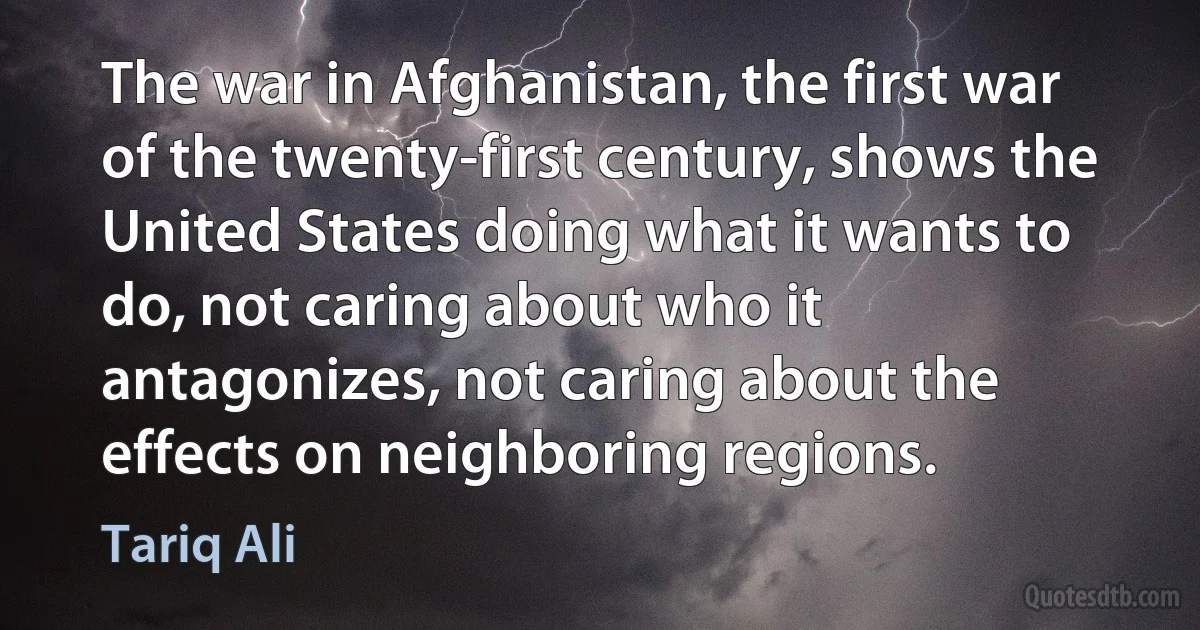 The war in Afghanistan, the first war of the twenty-first century, shows the United States doing what it wants to do, not caring about who it antagonizes, not caring about the effects on neighboring regions. (Tariq Ali)