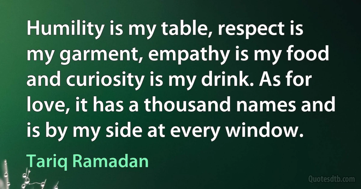 Humility is my table, respect is my garment, empathy is my food and curiosity is my drink. As for love, it has a thousand names and is by my side at every window. (Tariq Ramadan)