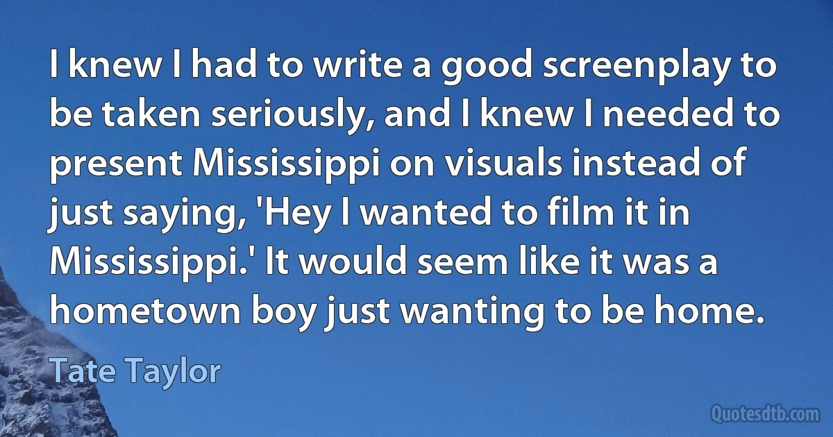 I knew I had to write a good screenplay to be taken seriously, and I knew I needed to present Mississippi on visuals instead of just saying, 'Hey I wanted to film it in Mississippi.' It would seem like it was a hometown boy just wanting to be home. (Tate Taylor)