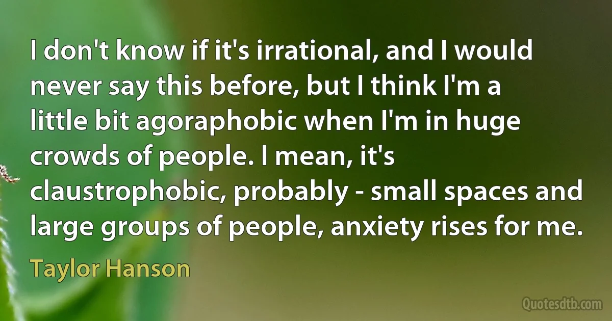 I don't know if it's irrational, and I would never say this before, but I think I'm a little bit agoraphobic when I'm in huge crowds of people. I mean, it's claustrophobic, probably - small spaces and large groups of people, anxiety rises for me. (Taylor Hanson)