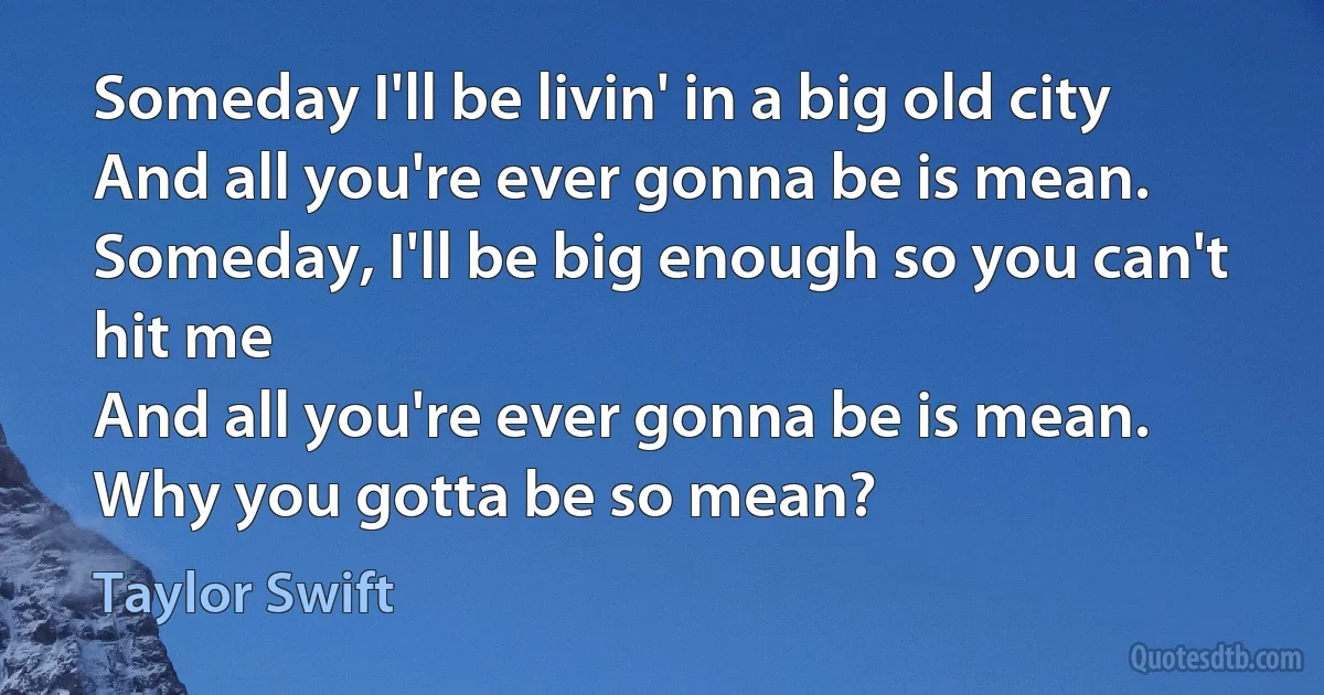 Someday I'll be livin' in a big old city
And all you're ever gonna be is mean.
Someday, I'll be big enough so you can't hit me
And all you're ever gonna be is mean.
Why you gotta be so mean? (Taylor Swift)