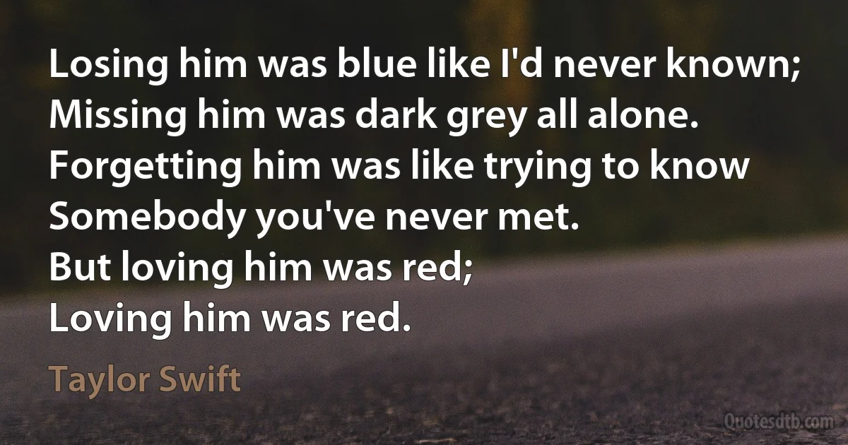 Losing him was blue like I'd never known;
Missing him was dark grey all alone.
Forgetting him was like trying to know
Somebody you've never met.
But loving him was red;
Loving him was red. (Taylor Swift)