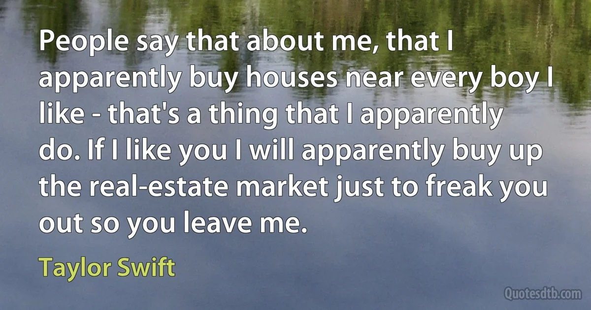 People say that about me, that I apparently buy houses near every boy I like - that's a thing that I apparently do. If I like you I will apparently buy up the real-estate market just to freak you out so you leave me. (Taylor Swift)