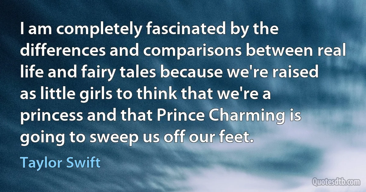 I am completely fascinated by the differences and comparisons between real life and fairy tales because we're raised as little girls to think that we're a princess and that Prince Charming is going to sweep us off our feet. (Taylor Swift)