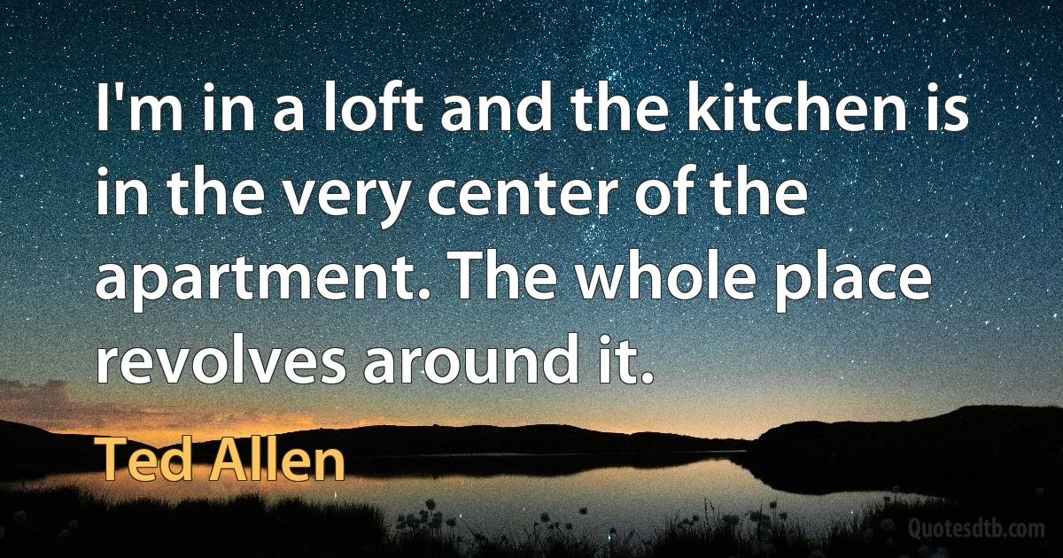 I'm in a loft and the kitchen is in the very center of the apartment. The whole place revolves around it. (Ted Allen)