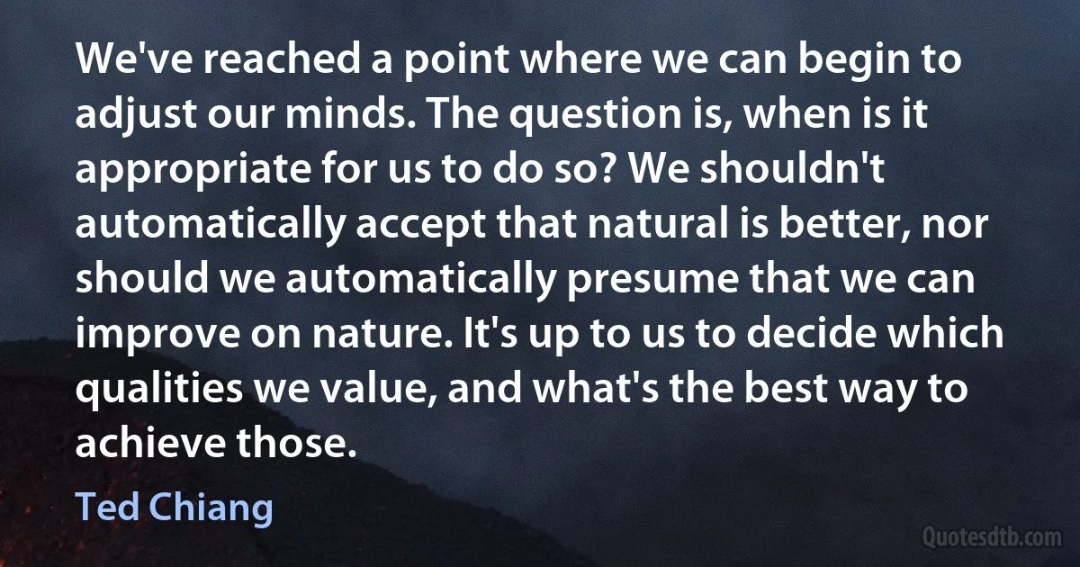 We've reached a point where we can begin to adjust our minds. The question is, when is it appropriate for us to do so? We shouldn't automatically accept that natural is better, nor should we automatically presume that we can improve on nature. It's up to us to decide which qualities we value, and what's the best way to achieve those. (Ted Chiang)