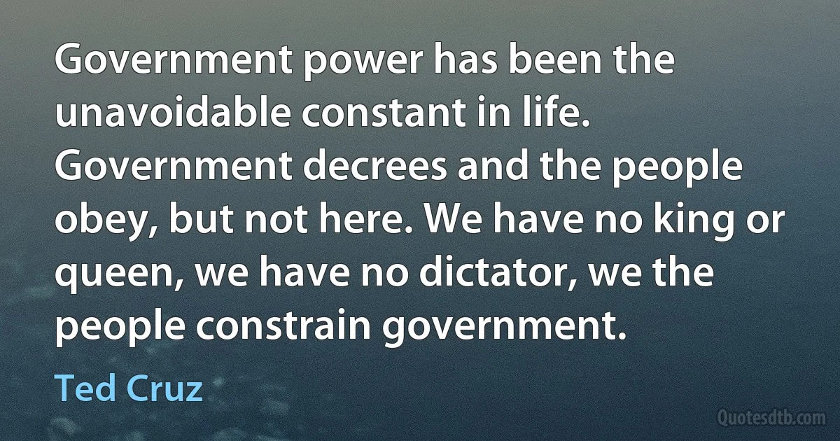 Government power has been the unavoidable constant in life. Government decrees and the people obey, but not here. We have no king or queen, we have no dictator, we the people constrain government. (Ted Cruz)