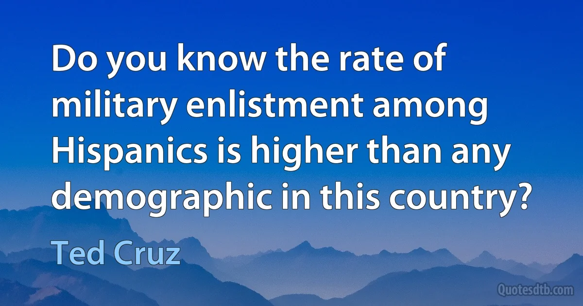 Do you know the rate of military enlistment among Hispanics is higher than any demographic in this country? (Ted Cruz)