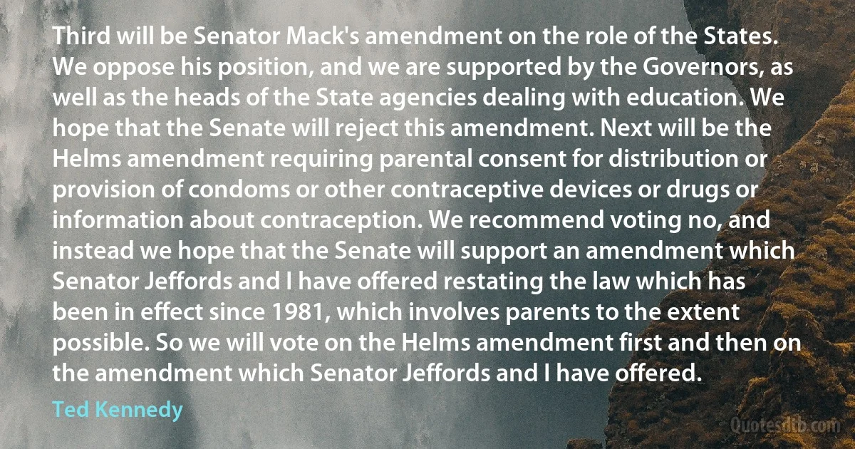 Third will be Senator Mack's amendment on the role of the States. We oppose his position, and we are supported by the Governors, as well as the heads of the State agencies dealing with education. We hope that the Senate will reject this amendment. Next will be the Helms amendment requiring parental consent for distribution or provision of condoms or other contraceptive devices or drugs or information about contraception. We recommend voting no, and instead we hope that the Senate will support an amendment which Senator Jeffords and I have offered restating the law which has been in effect since 1981, which involves parents to the extent possible. So we will vote on the Helms amendment first and then on the amendment which Senator Jeffords and I have offered. (Ted Kennedy)