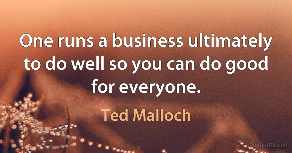 One runs a business ultimately to do well so you can do good for everyone. (Ted Malloch)