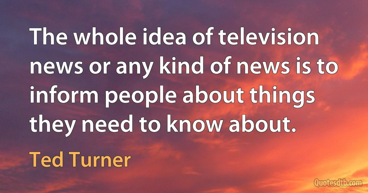 The whole idea of television news or any kind of news is to inform people about things they need to know about. (Ted Turner)