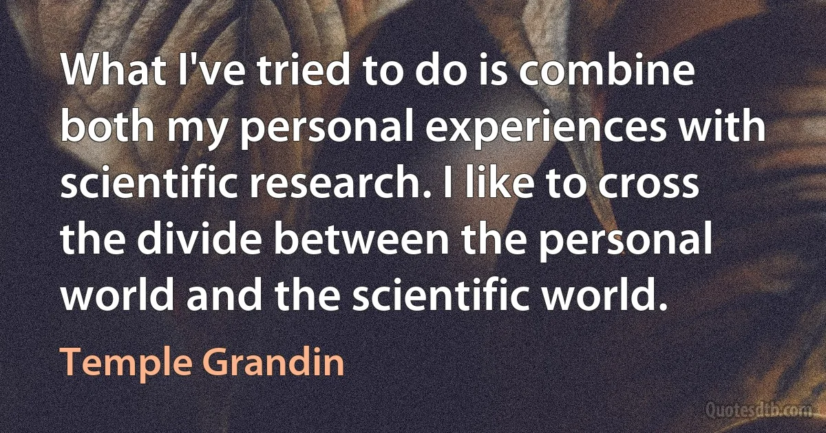 What I've tried to do is combine both my personal experiences with scientific research. I like to cross the divide between the personal world and the scientific world. (Temple Grandin)