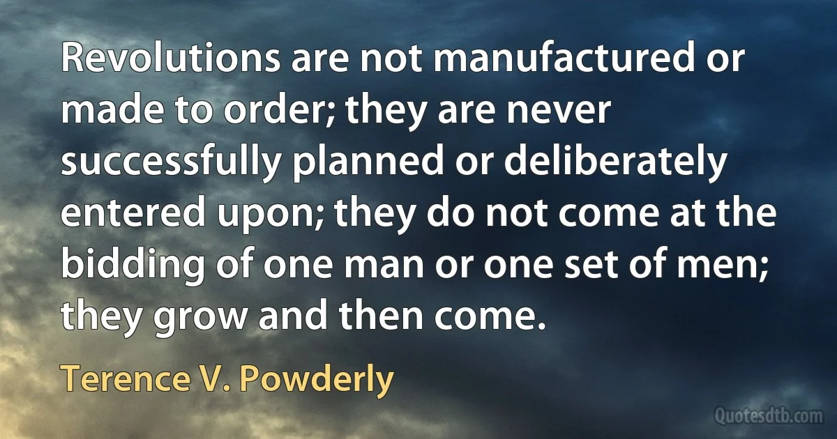 Revolutions are not manufactured or made to order; they are never successfully planned or deliberately entered upon; they do not come at the bidding of one man or one set of men; they grow and then come. (Terence V. Powderly)