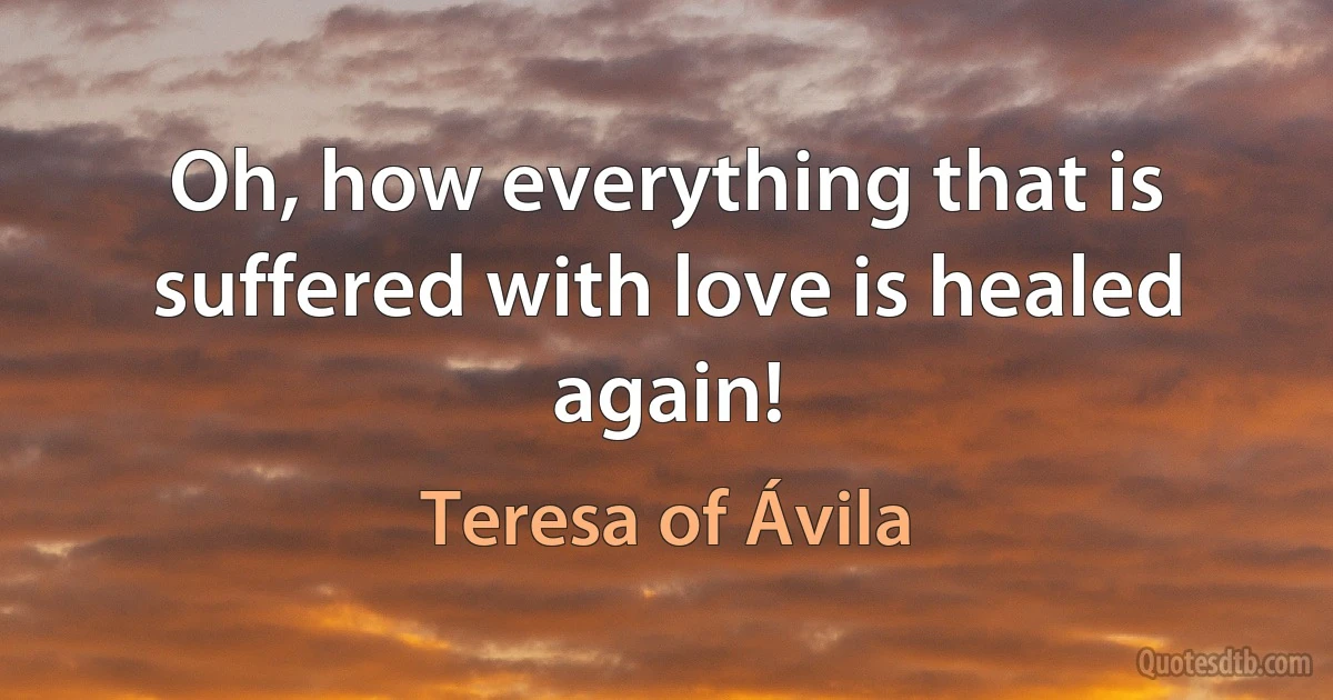 Oh, how everything that is suffered with love is healed again! (Teresa of Ávila)