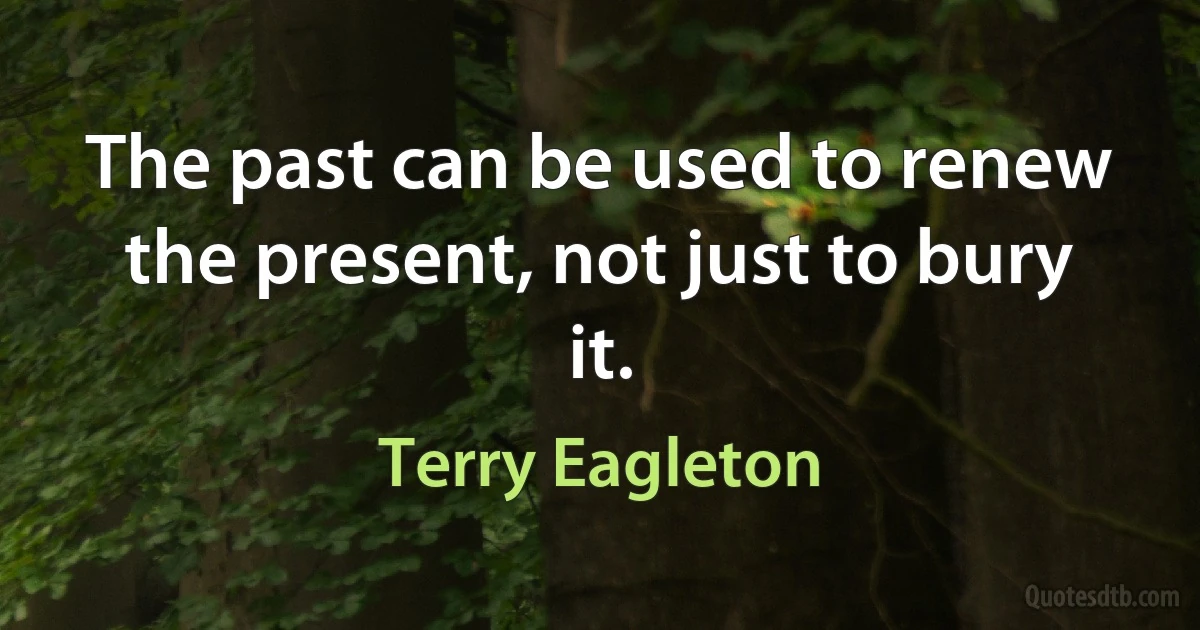 The past can be used to renew the present, not just to bury it. (Terry Eagleton)