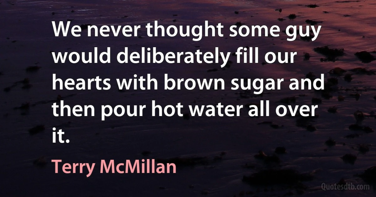 We never thought some guy would deliberately fill our hearts with brown sugar and then pour hot water all over it. (Terry McMillan)