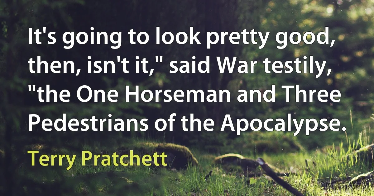 It's going to look pretty good, then, isn't it," said War testily, "the One Horseman and Three Pedestrians of the Apocalypse. (Terry Pratchett)