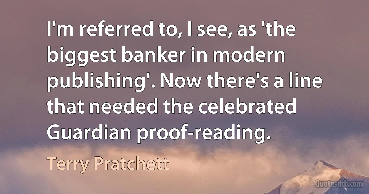 I'm referred to, I see, as 'the biggest banker in modern publishing'. Now there's a line that needed the celebrated Guardian proof-reading. (Terry Pratchett)