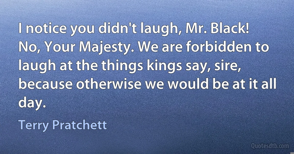 I notice you didn't laugh, Mr. Black!
No, Your Majesty. We are forbidden to laugh at the things kings say, sire, because otherwise we would be at it all day. (Terry Pratchett)