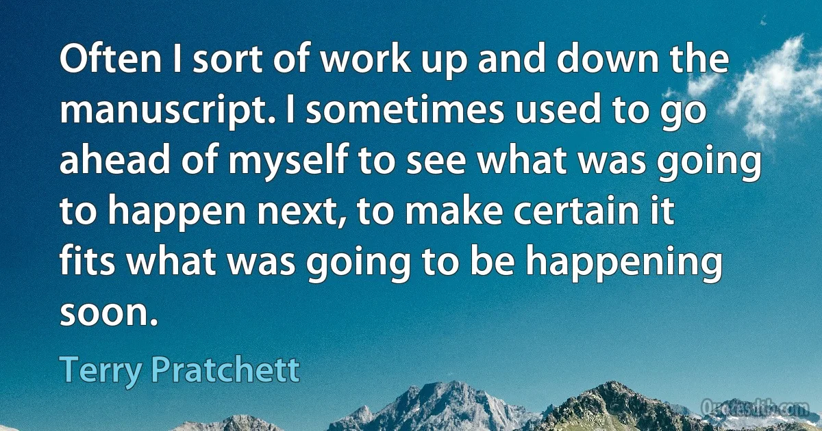 Often I sort of work up and down the manuscript. I sometimes used to go ahead of myself to see what was going to happen next, to make certain it fits what was going to be happening soon. (Terry Pratchett)