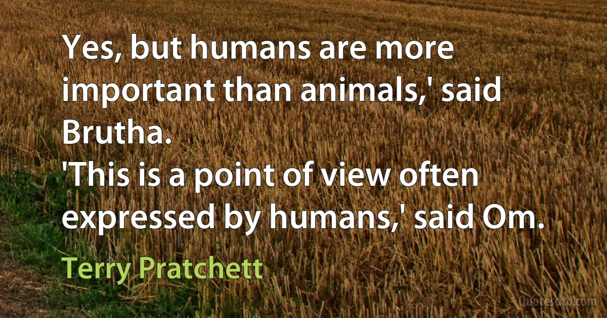 Yes, but humans are more important than animals,' said Brutha.
'This is a point of view often expressed by humans,' said Om. (Terry Pratchett)