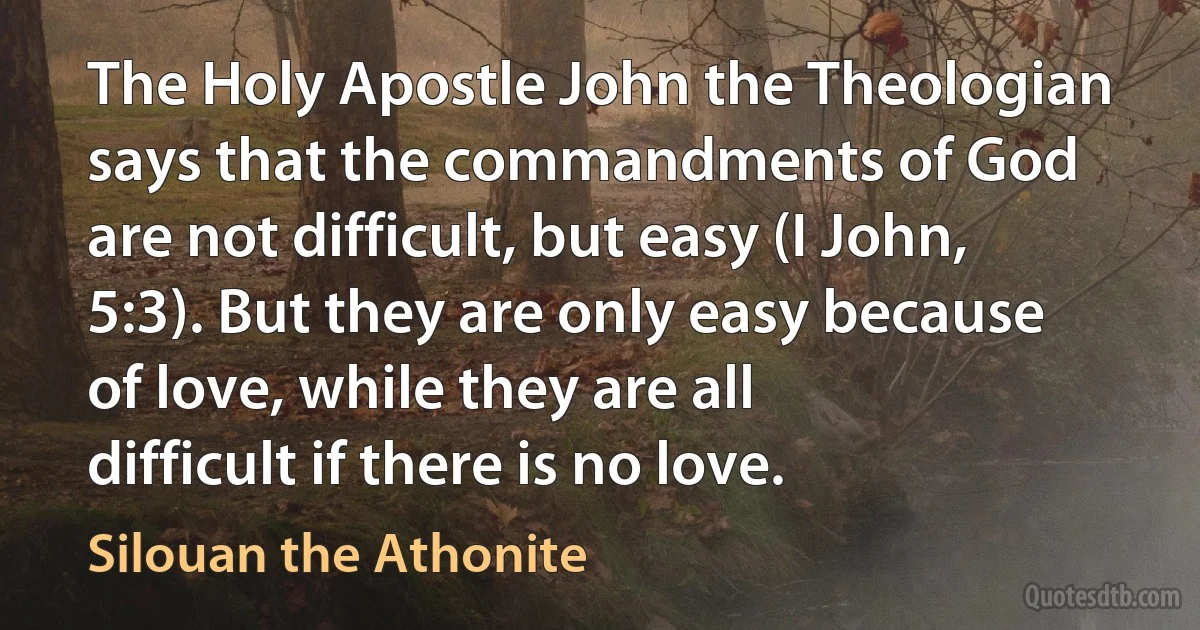 The Holy Apostle John the Theologian says that the commandments of God are not difficult, but easy (I John, 5:3). But they are only easy because of love, while they are all difficult if there is no love. (Silouan the Athonite)