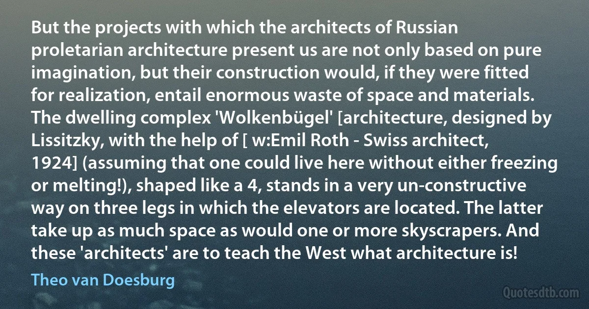 But the projects with which the architects of Russian proletarian architecture present us are not only based on pure imagination, but their construction would, if they were fitted for realization, entail enormous waste of space and materials. The dwelling complex 'Wolkenbügel' [architecture, designed by Lissitzky, with the help of [ w:Emil Roth - Swiss architect, 1924] (assuming that one could live here without either freezing or melting!), shaped like a 4, stands in a very un-constructive way on three legs in which the elevators are located. The latter take up as much space as would one or more skyscrapers. And these 'architects' are to teach the West what architecture is! (Theo van Doesburg)