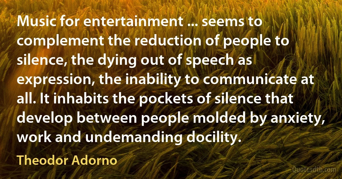 Music for entertainment ... seems to complement the reduction of people to silence, the dying out of speech as expression, the inability to communicate at all. It inhabits the pockets of silence that develop between people molded by anxiety, work and undemanding docility. (Theodor Adorno)