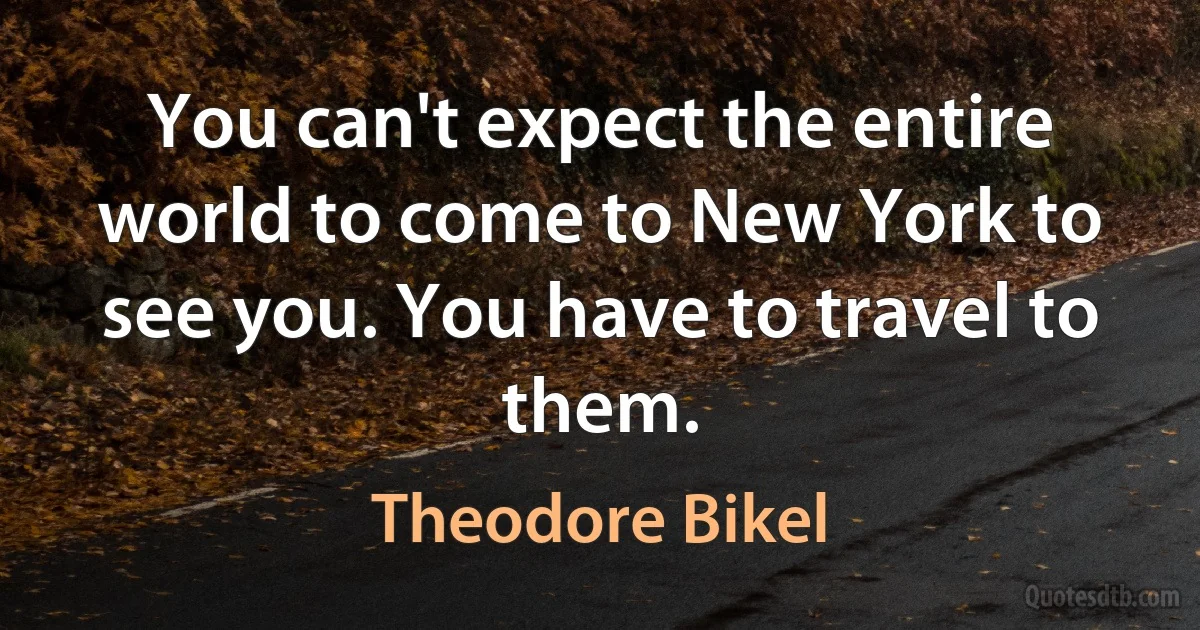 You can't expect the entire world to come to New York to see you. You have to travel to them. (Theodore Bikel)